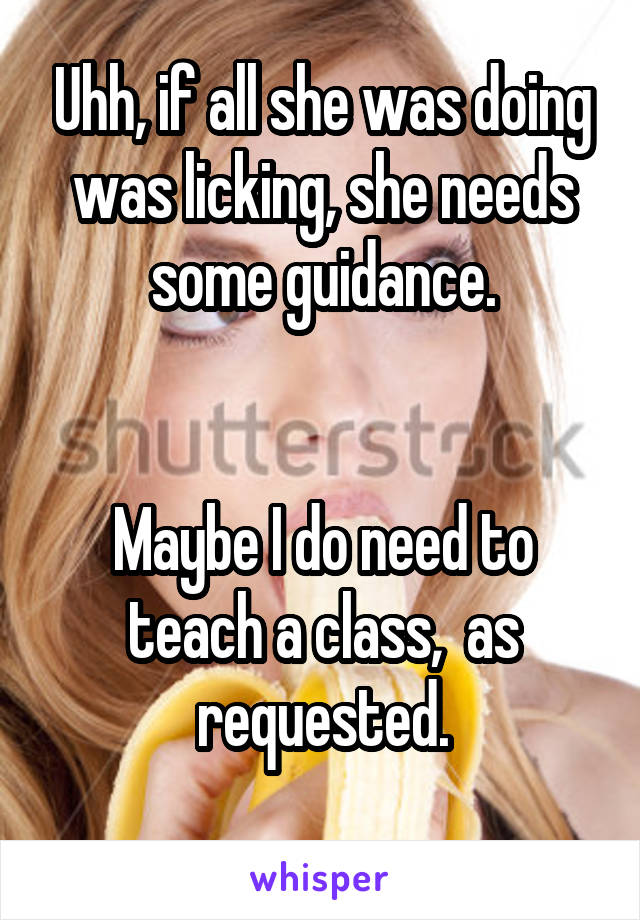 Uhh, if all she was doing was licking, she needs some guidance.


Maybe I do need to teach a class,  as requested.
