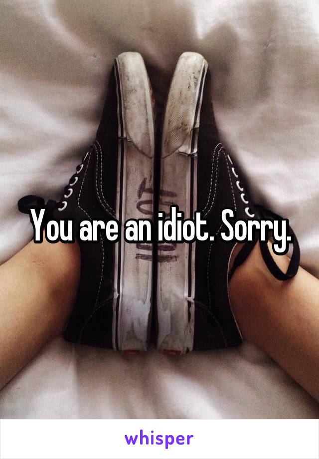 You are an idiot. Sorry.