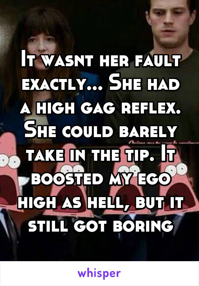 It wasnt her fault exactly... She had a high gag reflex. She could barely take in the tip. It boosted my ego high as hell, but it still got boring