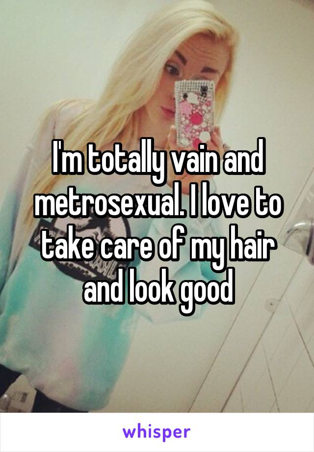 I'm totally vain and metrosexual. I love to take care of my hair and look good