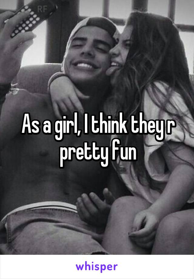 As a girl, I think they r pretty fun