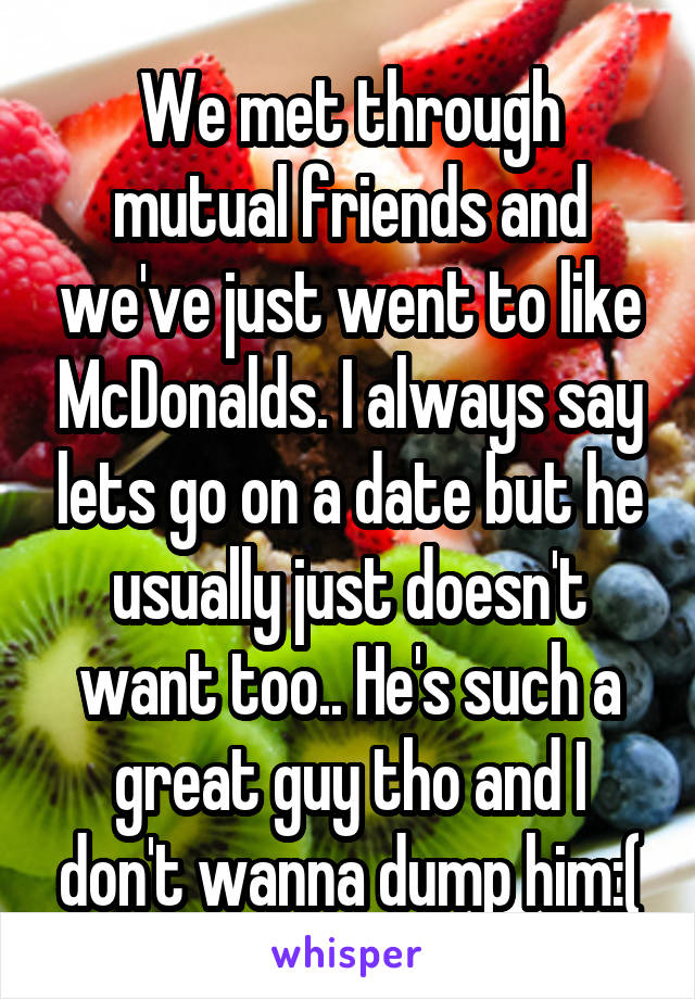 We met through mutual friends and we've just went to like McDonalds. I always say lets go on a date but he usually just doesn't want too.. He's such a great guy tho and I don't wanna dump him:(