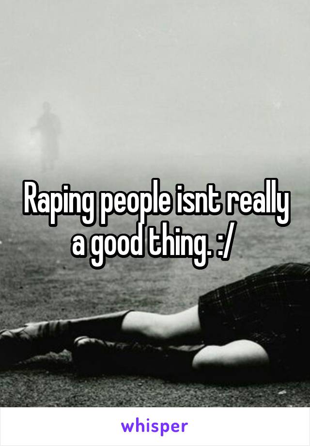 Raping people isnt really a good thing. :/ 