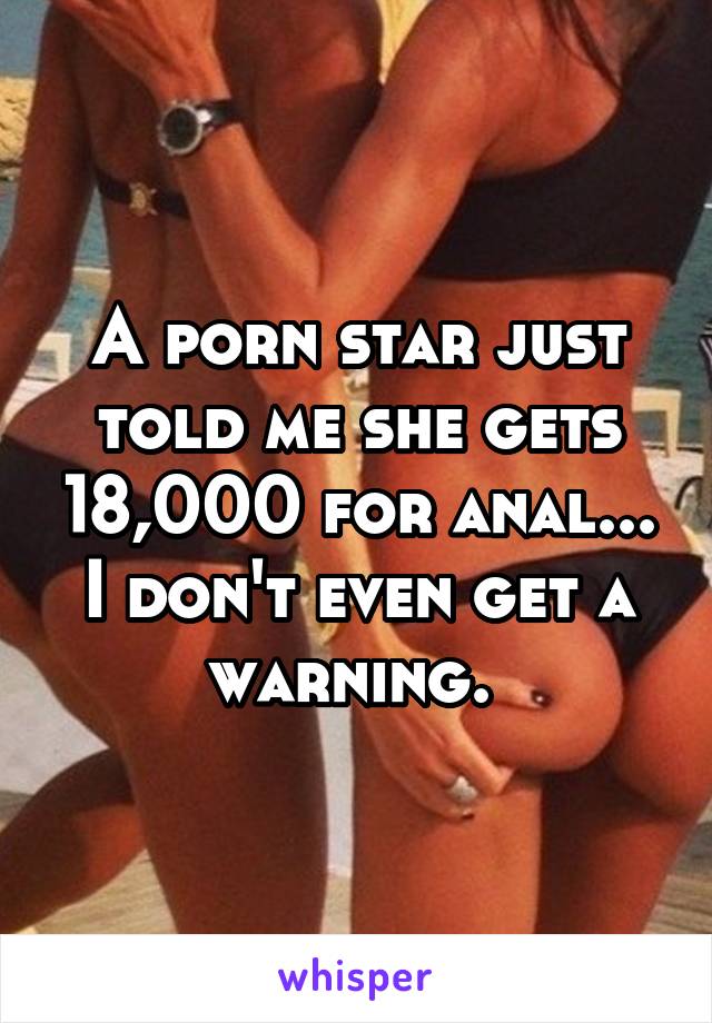 A porn star just told me she gets 18,000 for anal... I don't even get a warning. 