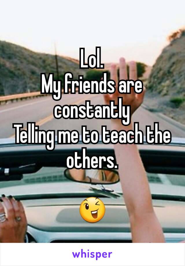 Lol.
My friends are constantly
Telling me to teach the others.

😉