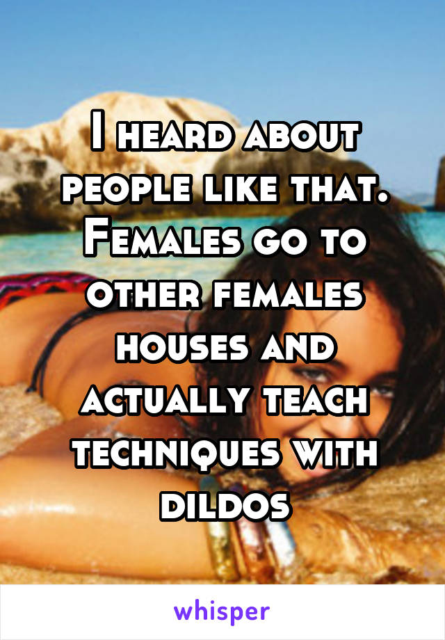 I heard about people like that. Females go to other females houses and actually teach techniques with dildos