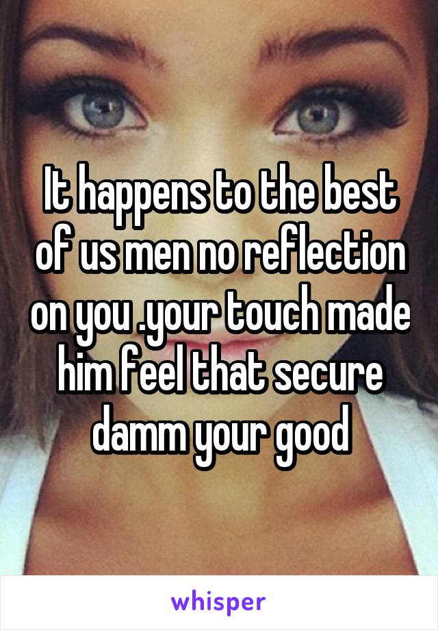 It happens to the best of us men no reflection on you .your touch made him feel that secure damm your good