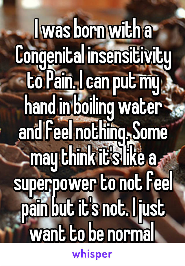 I was born with a Congenital insensitivity to Pain. I can put my hand in boiling water and feel nothing. Some may think it's like a superpower to not feel pain but it's not. I just want to be normal 