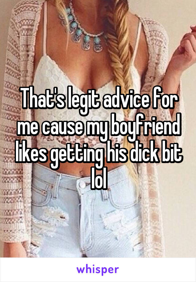 That's legit advice for me cause my boyfriend likes getting his dick bit lol