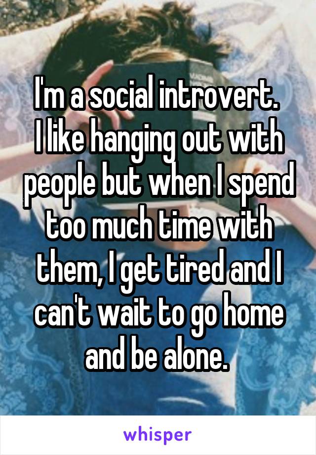 I'm a social introvert. 
I like hanging out with people but when I spend too much time with them, I get tired and I can't wait to go home and be alone. 