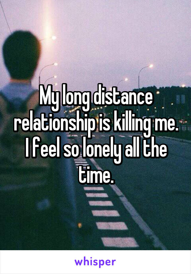 My long distance relationship is killing me. I feel so lonely all the time.