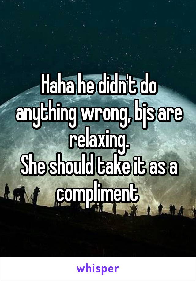 Haha he didn't do anything wrong, bjs are relaxing.
She should take it as a compliment 