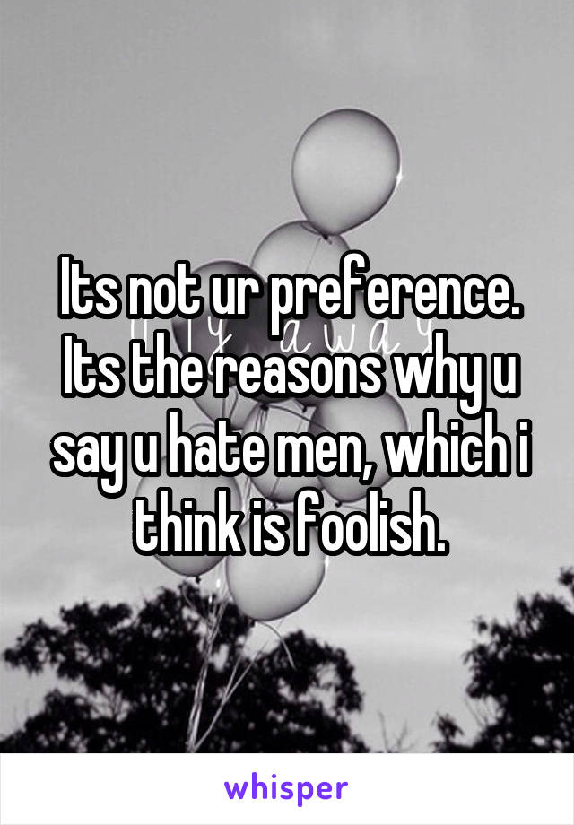 Its not ur preference. Its the reasons why u say u hate men, which i think is foolish.