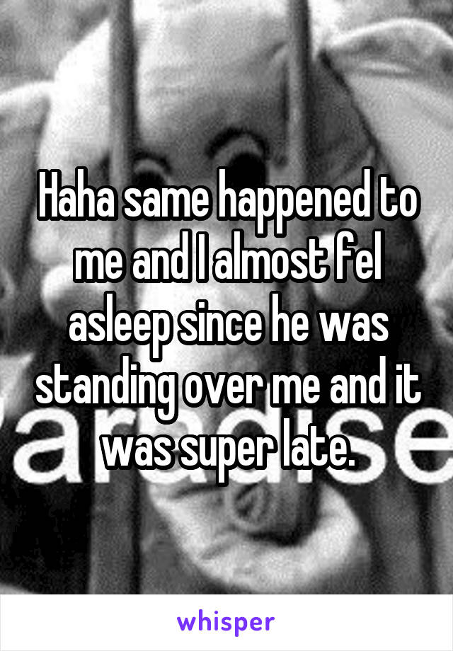 Haha same happened to me and I almost fel asleep since he was standing over me and it was super late.