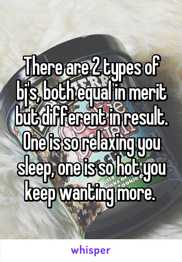 There are 2 types of bj's, both equal in merit but different in result. One is so relaxing you sleep, one is so hot you keep wanting more. 