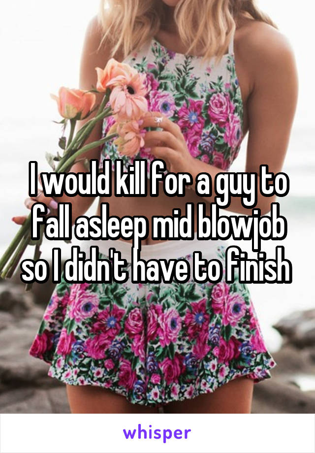 I would kill for a guy to fall asleep mid blowjob so I didn't have to finish 