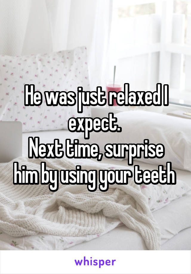 He was just relaxed I expect. 
Next time, surprise him by using your teeth 