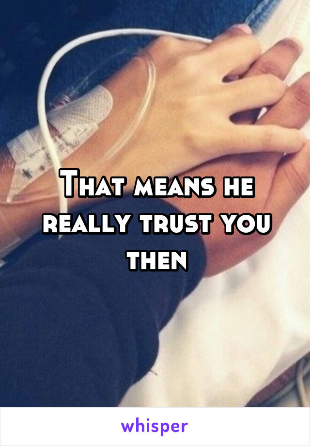 That means he really trust you then