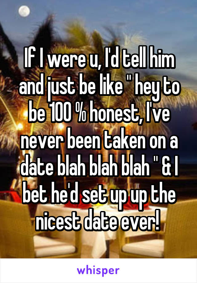 If I were u, I'd tell him and just be like " hey to be 100 % honest, I've never been taken on a date blah blah blah " & I bet he'd set up up the nicest date ever! 