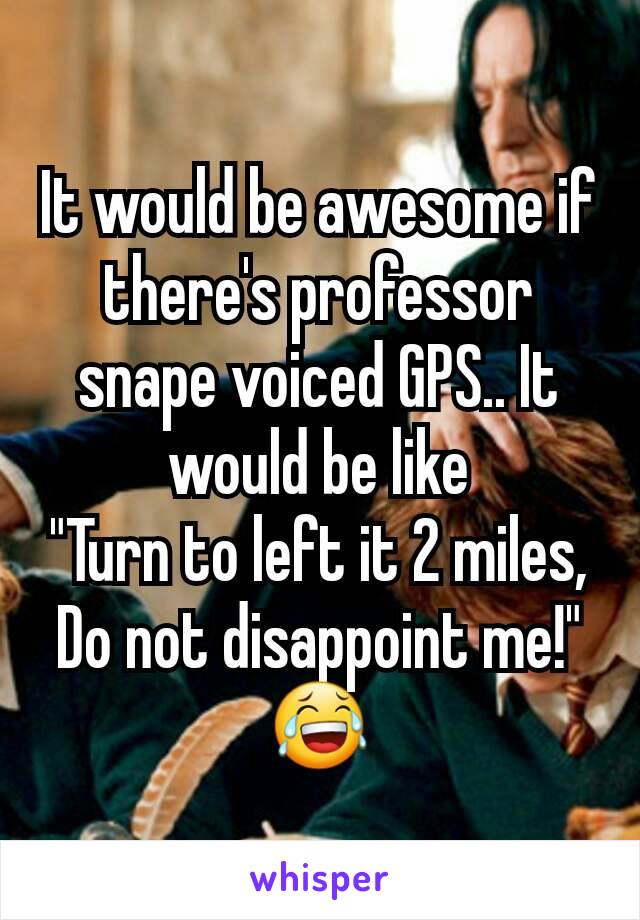 It would be awesome if there's professor snape voiced GPS.. It would be like
"Turn to left it 2 miles, Do not disappoint me!"
😂