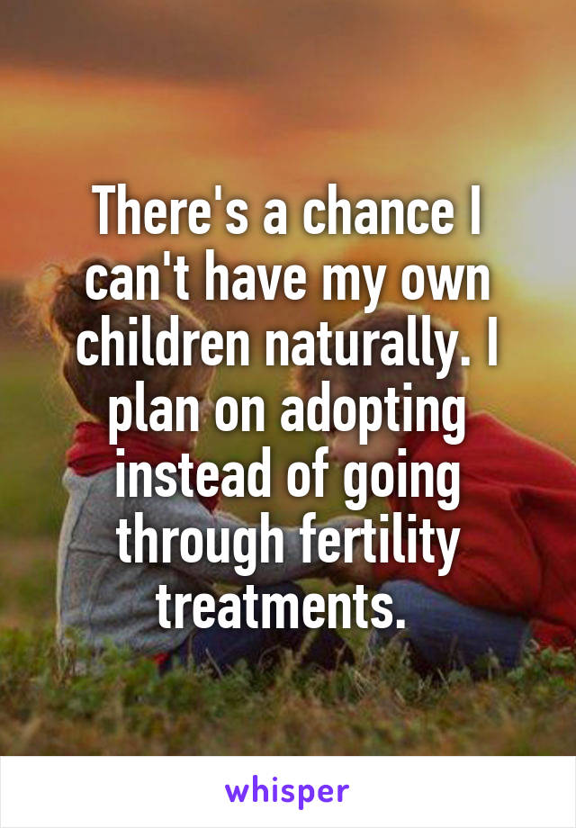 There's a chance I can't have my own children naturally. I plan on adopting instead of going through fertility treatments. 