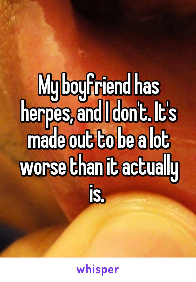 My boyfriend has herpes, and I don't. It's made out to be a lot worse than it actually is. 