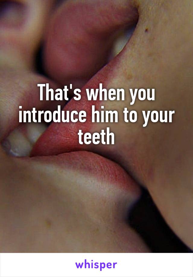 That's when you introduce him to your teeth

