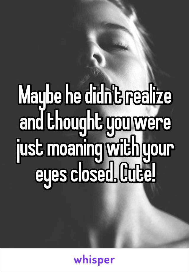 Maybe he didn't realize and thought you were just moaning with your eyes closed. Cute!