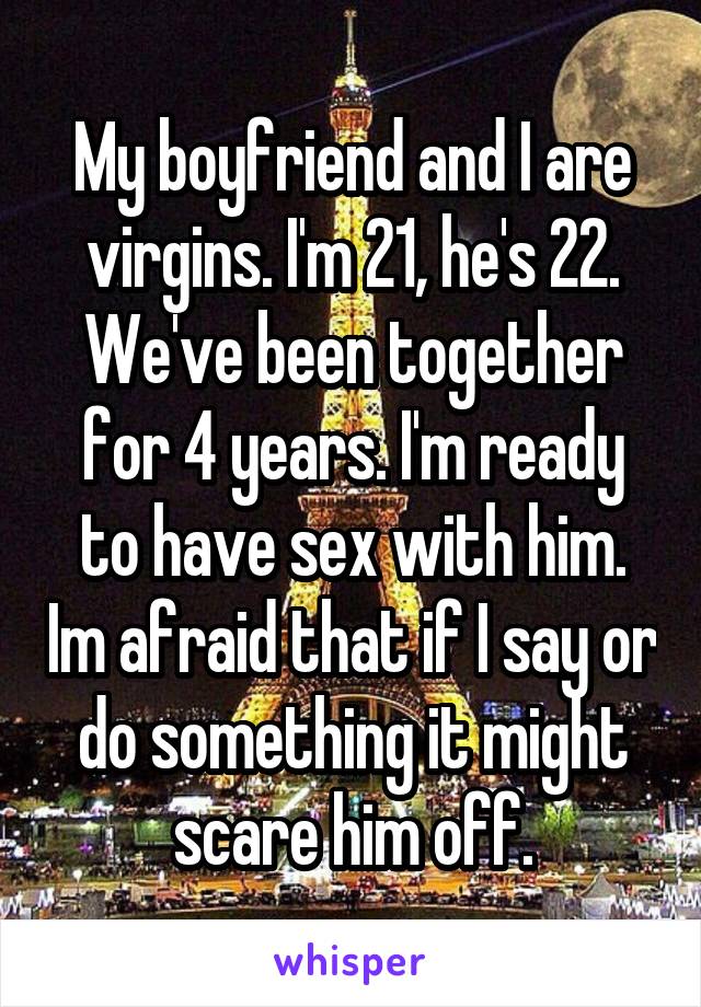 My boyfriend and I are virgins. I'm 21, he's 22. We've been together for 4 years. I'm ready to have sex with him. Im afraid that if I say or do something it might scare him off.