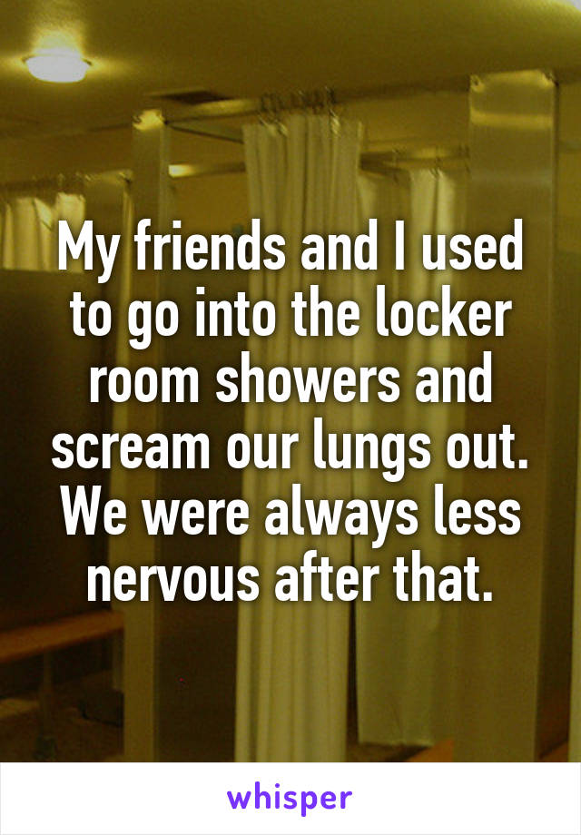 My friends and I used to go into the locker room showers and scream our lungs out. We were always less nervous after that.
