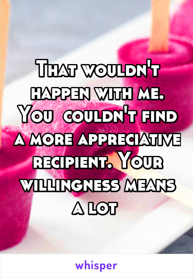 That wouldn't happen with me. You  couldn't find a more appreciative recipient. Your willingness means a lot 