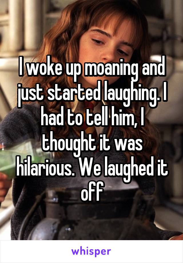 I woke up moaning and just started laughing. I had to tell him, I thought it was hilarious. We laughed it off