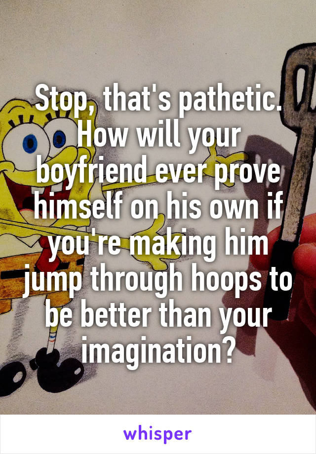 Stop, that's pathetic. How will your boyfriend ever prove himself on his own if you're making him jump through hoops to be better than your imagination?