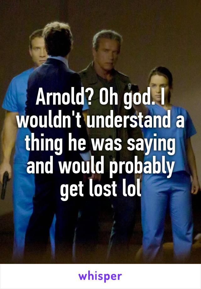 Arnold? Oh god. I wouldn't understand a thing he was saying and would probably get lost lol