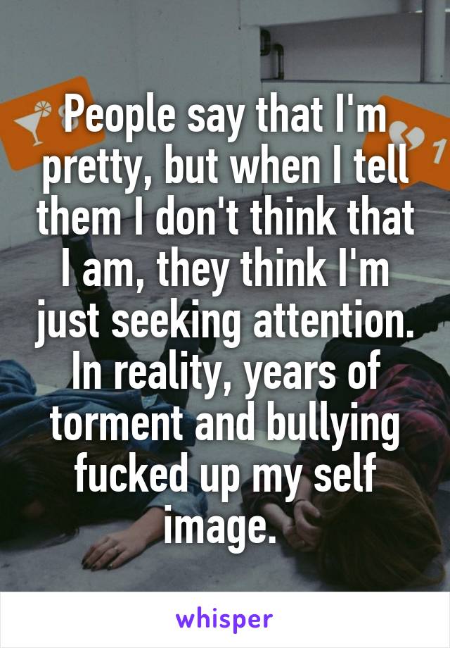 People say that I'm pretty, but when I tell them I don't think that I am, they think I'm just seeking attention. In reality, years of torment and bullying fucked up my self image. 