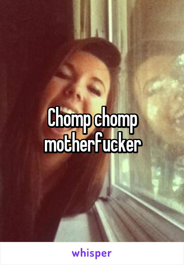 Chomp chomp motherfucker