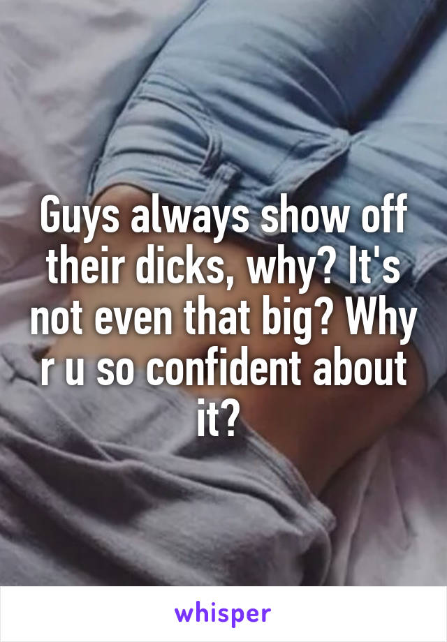 Guys always show off their dicks, why? It's not even that big? Why r u so confident about it? 