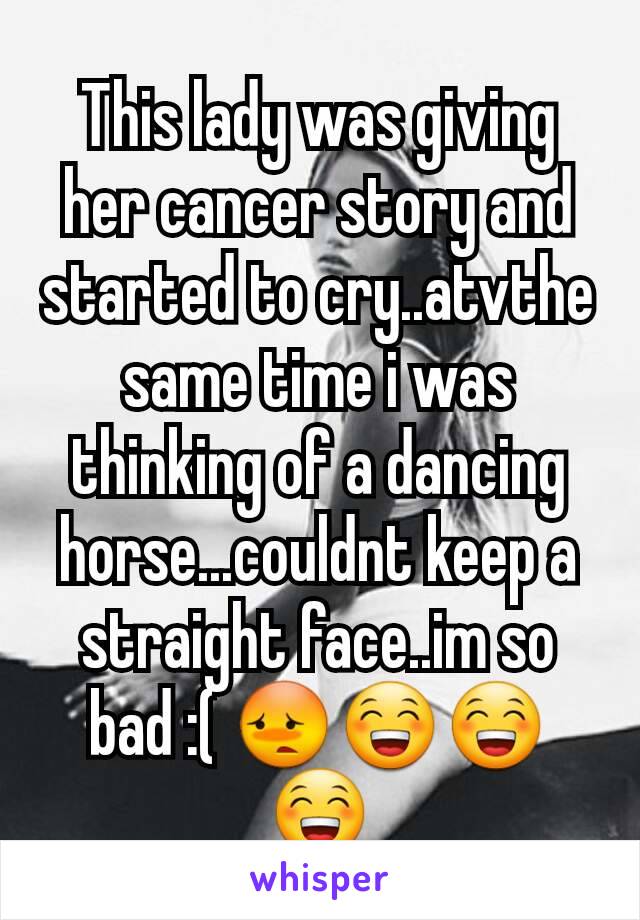 This lady was giving her cancer story and started to cry..atvthe same time i was thinking of a dancing horse...couldnt keep a straight face..im so bad :( 😳😁😁😁