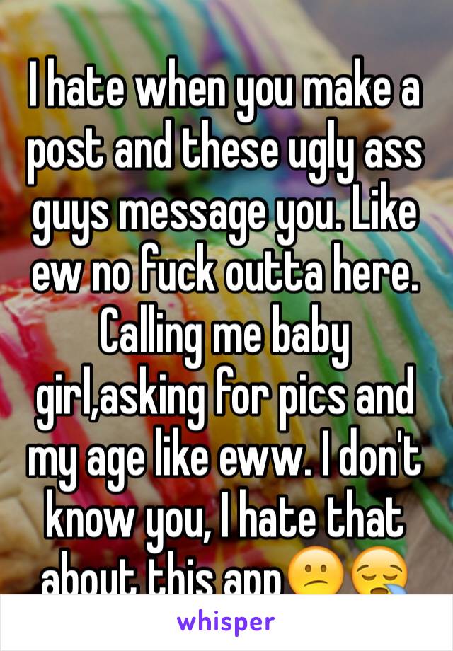 I hate when you make a post and these ugly ass guys message you. Like ew no fuck outta here. Calling me baby girl,asking for pics and my age like eww. I don't know you, I hate that about this app😕😪