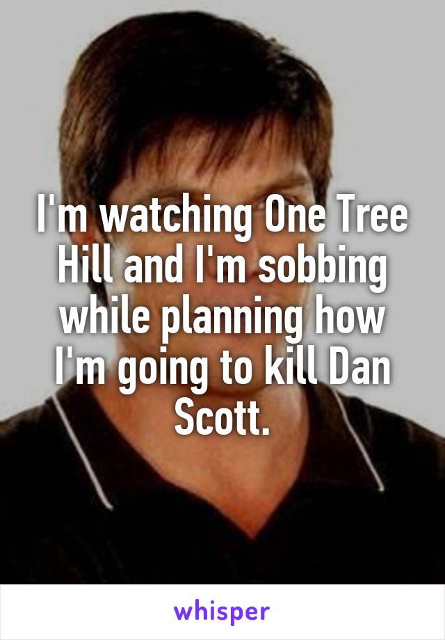 I'm watching One Tree Hill and I'm sobbing while planning how I'm going to kill Dan Scott.