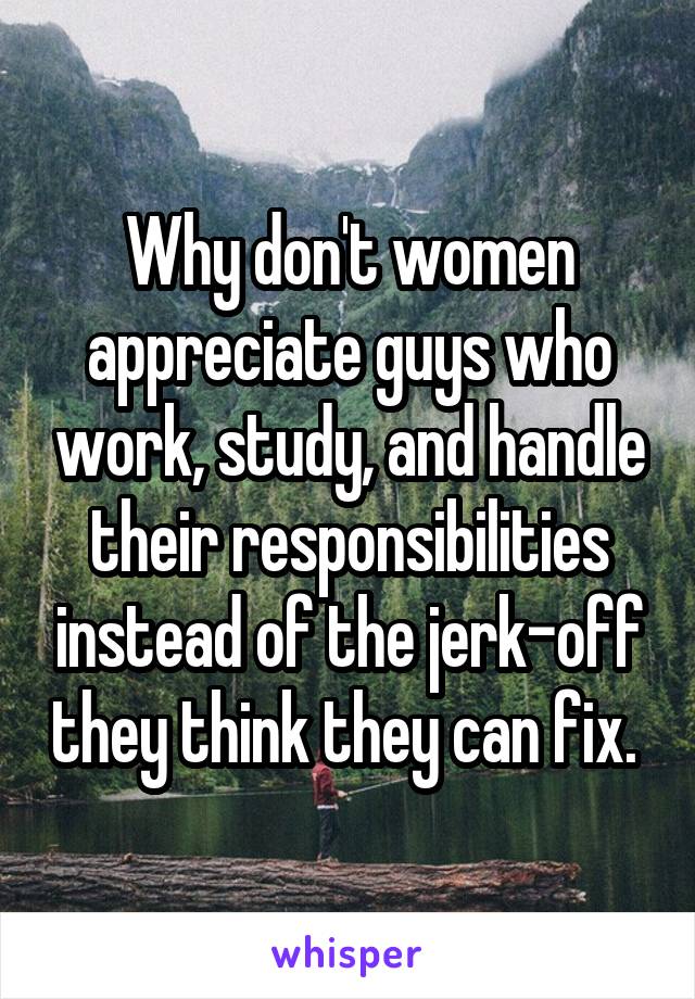 Why don't women appreciate guys who work, study, and handle their responsibilities instead of the jerk-off they think they can fix. 