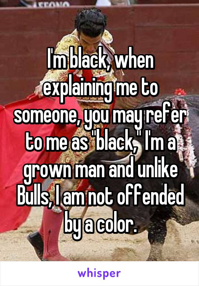 I'm black, when explaining me to someone, you may refer to me as "black," I'm a grown man and unlike Bulls, I am not offended by a color.