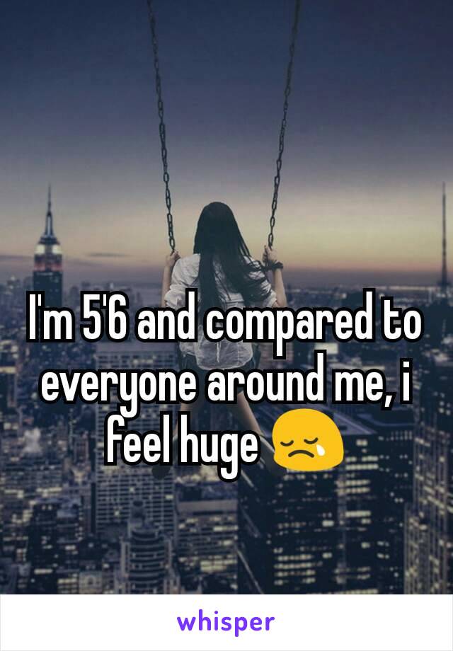 I'm 5'6 and compared to everyone around me, i feel huge 😢