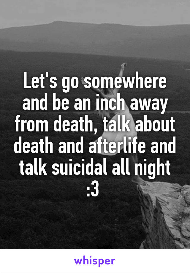 Let's go somewhere and be an inch away from death, talk about death and afterlife and talk suicidal all night :3 