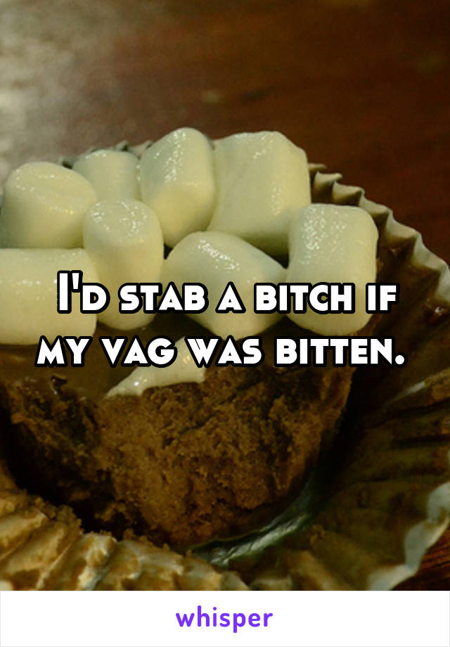I'd stab a bitch if my vag was bitten. 