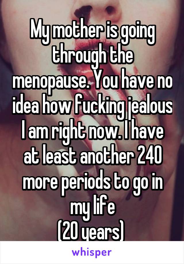 My mother is going through the menopause. You have no idea how fucking jealous I am right now. I have at least another 240 more periods to go in my life
(20 years) 