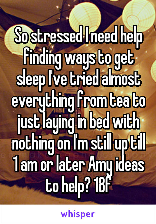 So stressed I need help finding ways to get sleep I've tried almost everything from tea to just laying in bed with nothing on I'm still up till 1 am or later Amy ideas to help? 18f