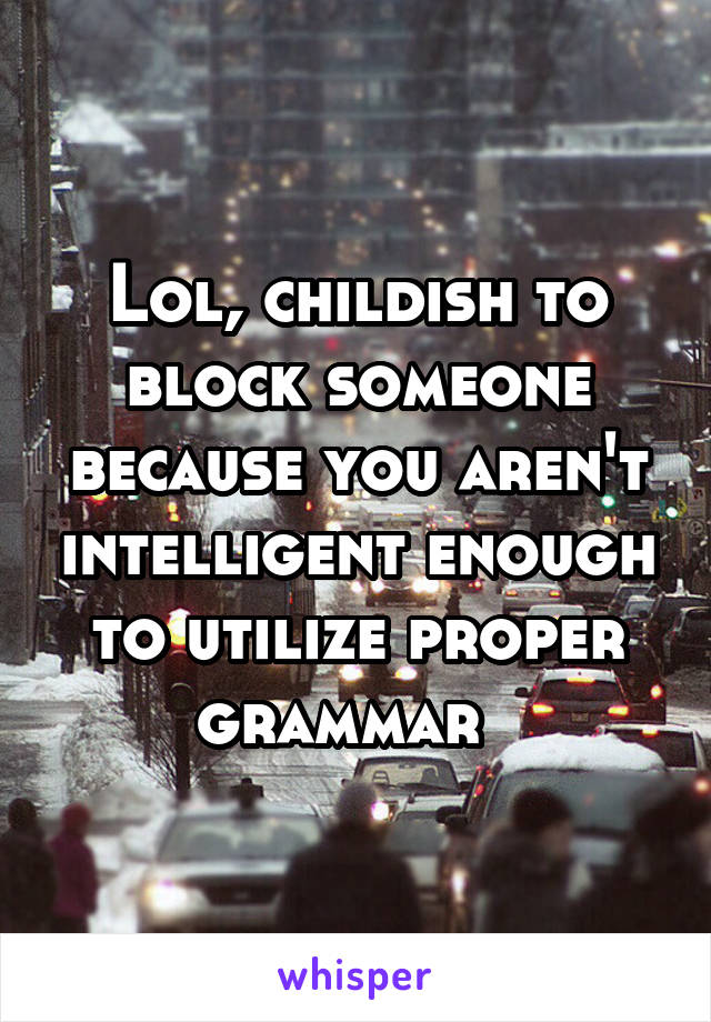 Lol, childish to block someone because you aren't intelligent enough to utilize proper grammar  
