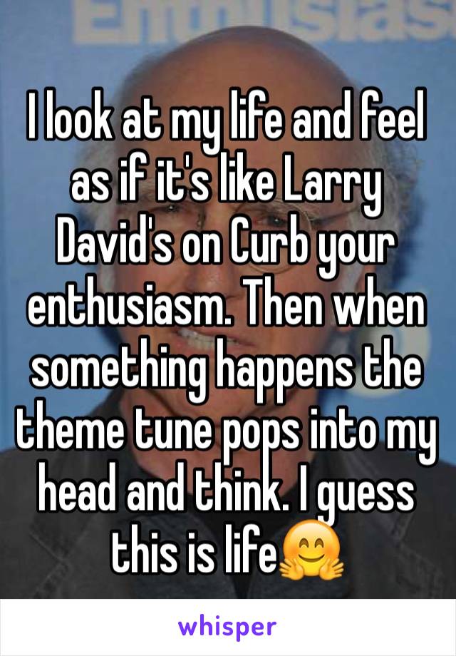 I look at my life and feel as if it's like Larry David's on Curb your enthusiasm. Then when something happens the theme tune pops into my head and think. I guess this is life🤗