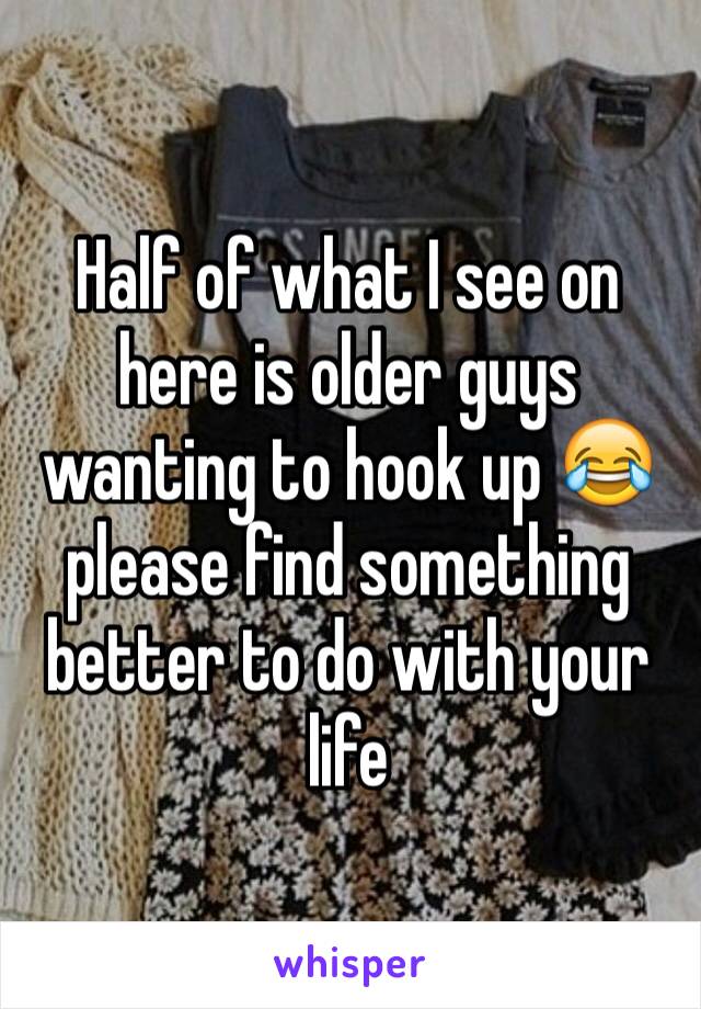 Half of what I see on here is older guys wanting to hook up 😂 please find something better to do with your life